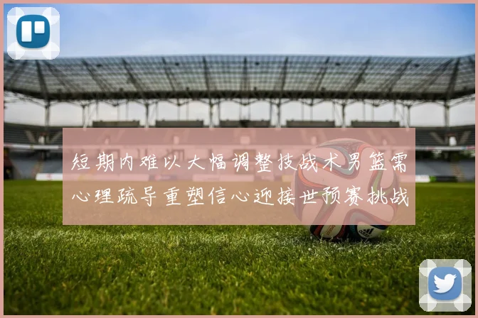 短期内难以大幅调整技战术男篮需心理疏导重塑信心迎接世预赛挑战
