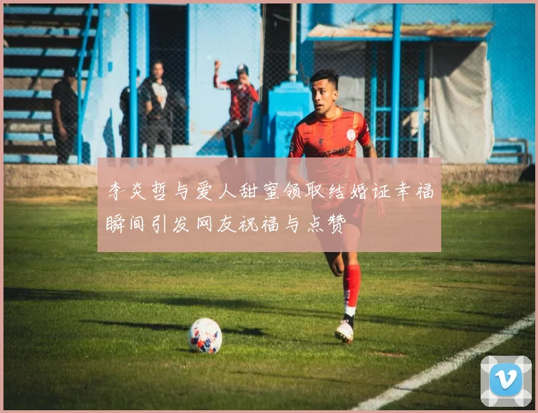 李炎哲与爱人甜蜜领取结婚证幸福瞬间引发网友祝福与点赞