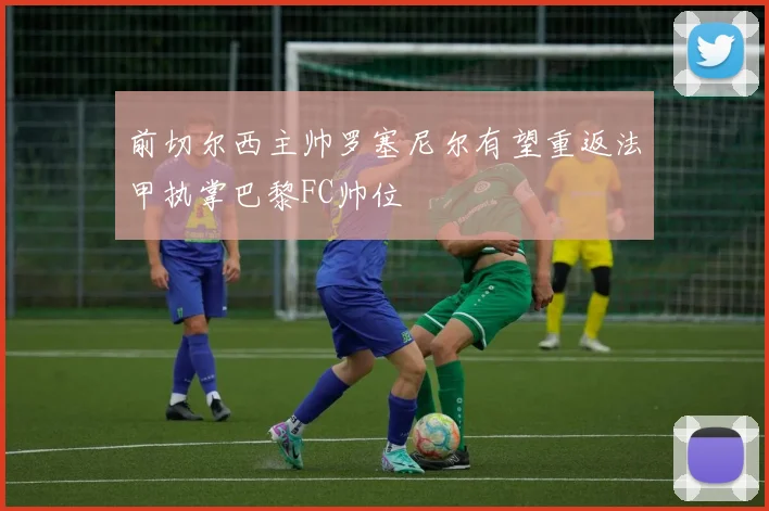 前切尔西主帅罗塞尼尔有望重返法甲执掌巴黎FC帅位