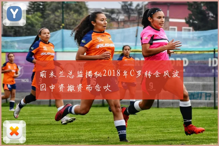 前米兰总监揭秘2018年C罗转会风波因中资撤资而告吹