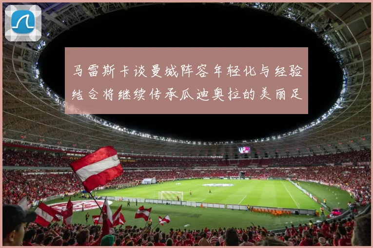 马雷斯卡谈曼城阵容年轻化与经验结合将继续传承瓜迪奥拉的美丽足球理念
