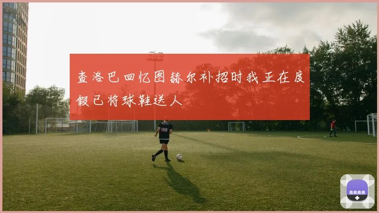查洛巴回忆图赫尔补招时我正在度假已将球鞋送人