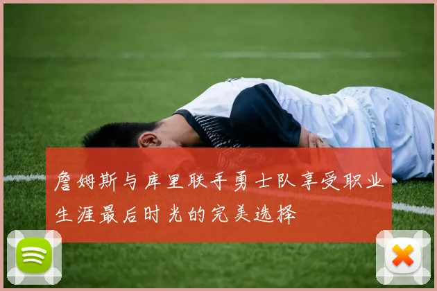 詹姆斯与库里联手勇士队享受职业生涯最后时光的完美选择