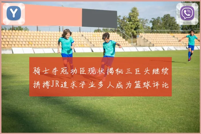 骑士夺冠功臣现状揭秘三巨头继续拼搏JR追求学业多人成为篮球评论员