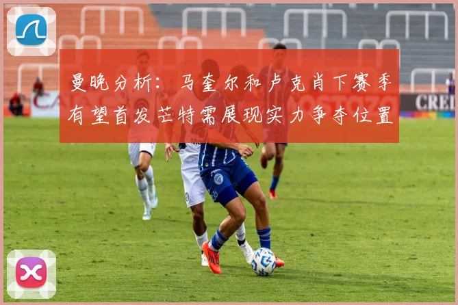 曼晚分析：马奎尔和卢克肖下赛季有望首发芒特需展现实力争夺位置