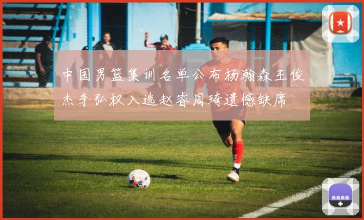中国男篮集训名单公布杨瀚森王俊杰李弘权入选赵睿周琦遗憾缺席