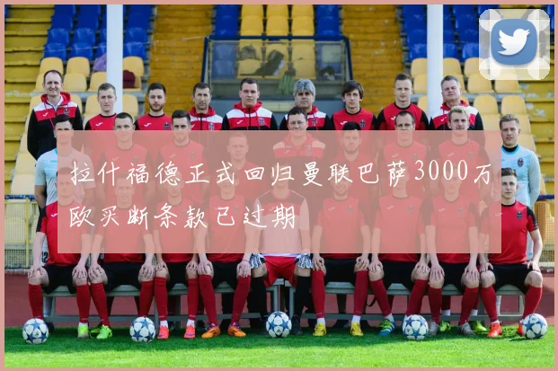 拉什福德正式回归曼联巴萨3000万欧买断条款已过期