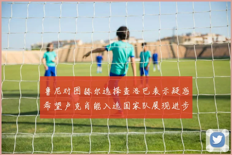 鲁尼对图赫尔选择查洛巴表示疑惑希望卢克肖能入选国家队展现进步