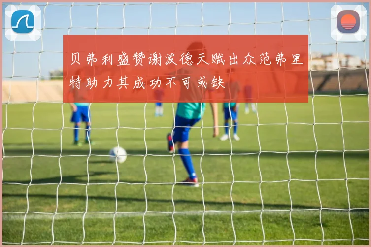 贝弗利盛赞谢泼德天赋出众范弗里特助力其成功不可或缺